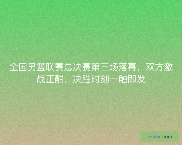 全国男篮联赛总决赛第三场落幕，双方激战正酣，决胜时刻一触即发