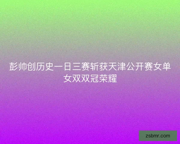 彭帅创历史一日三赛斩获天津公开赛女单女双双冠荣耀